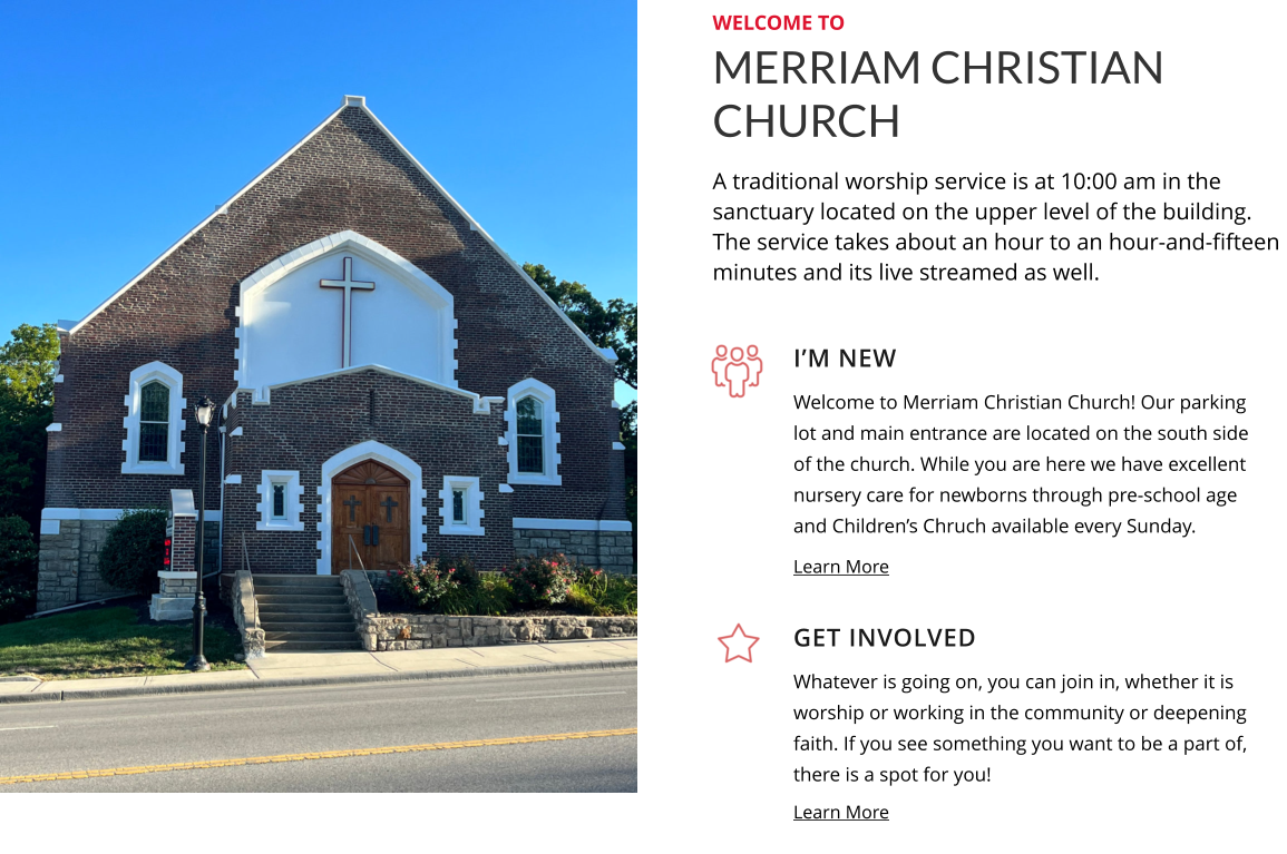 I’m New Get Involved Welcome to Merriam Christian Church! Our parking lot and main entrance are located on the south side of the church. While you are here we have excellent nursery care for newborns through pre-school age and Children’s Chruch available every Sunday. Whatever is going on, you can join in, whether it is worship or working in the community or deepening faith. If you see something you want to be a part of, there is a spot for you! Learn More Learn More MERRIAM CHRISTIAN CHURCH welcome to A traditional worship service is at 10:00 am in the sanctuary located on the upper level of the building. The service takes about an hour to an hour-and-fifteen minutes and its live streamed as well.